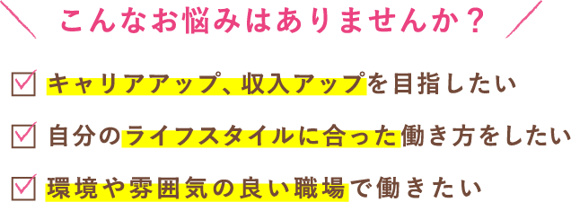 こんなお悩みはありませんか？キャリアアップ・収入アップを目指したい。自分のライフスタイルに合った働き方をしたい。環境や雰囲気のいい職場で働きたい。