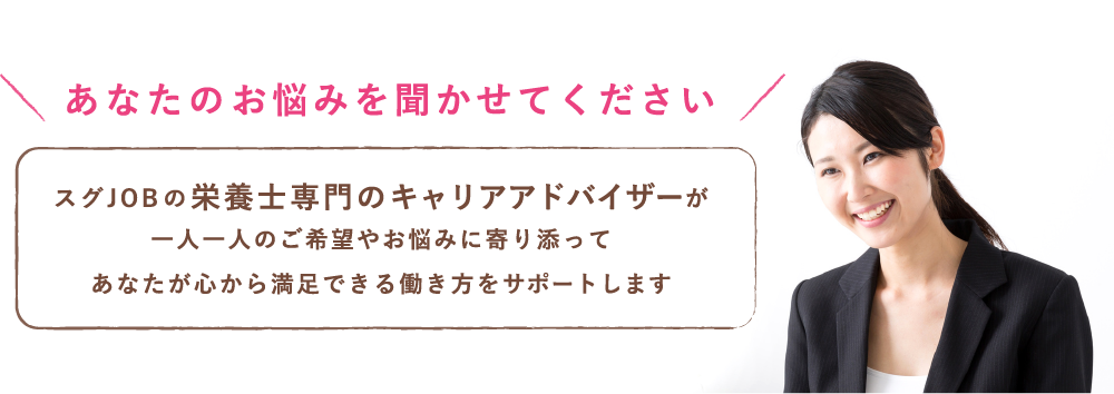 あなたのお悩みを聞かせてください。スグJOBの栄養士専門のキャリアアドバイザーが一人一人のご希望やお悩みに寄り添って、あなたが心から満足できる働き方をサポートします